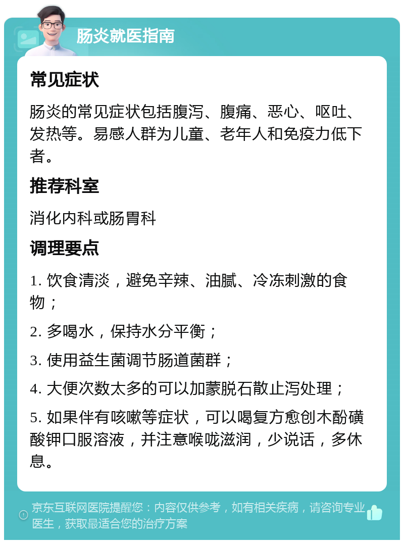 肠炎就医指南 常见症状 肠炎的常见症状包括腹泻、腹痛、恶心、呕吐、发热等。易感人群为儿童、老年人和免疫力低下者。 推荐科室 消化内科或肠胃科 调理要点 1. 饮食清淡，避免辛辣、油腻、冷冻刺激的食物； 2. 多喝水，保持水分平衡； 3. 使用益生菌调节肠道菌群； 4. 大便次数太多的可以加蒙脱石散止泻处理； 5. 如果伴有咳嗽等症状，可以喝复方愈创木酚磺酸钾口服溶液，并注意喉咙滋润，少说话，多休息。