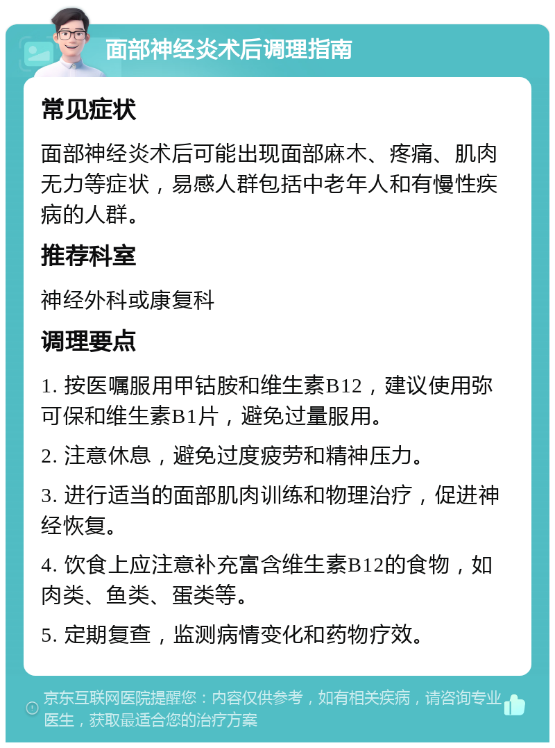 面部神经炎术后调理指南 常见症状 面部神经炎术后可能出现面部麻木、疼痛、肌肉无力等症状，易感人群包括中老年人和有慢性疾病的人群。 推荐科室 神经外科或康复科 调理要点 1. 按医嘱服用甲钴胺和维生素B12，建议使用弥可保和维生素B1片，避免过量服用。 2. 注意休息，避免过度疲劳和精神压力。 3. 进行适当的面部肌肉训练和物理治疗，促进神经恢复。 4. 饮食上应注意补充富含维生素B12的食物，如肉类、鱼类、蛋类等。 5. 定期复查，监测病情变化和药物疗效。