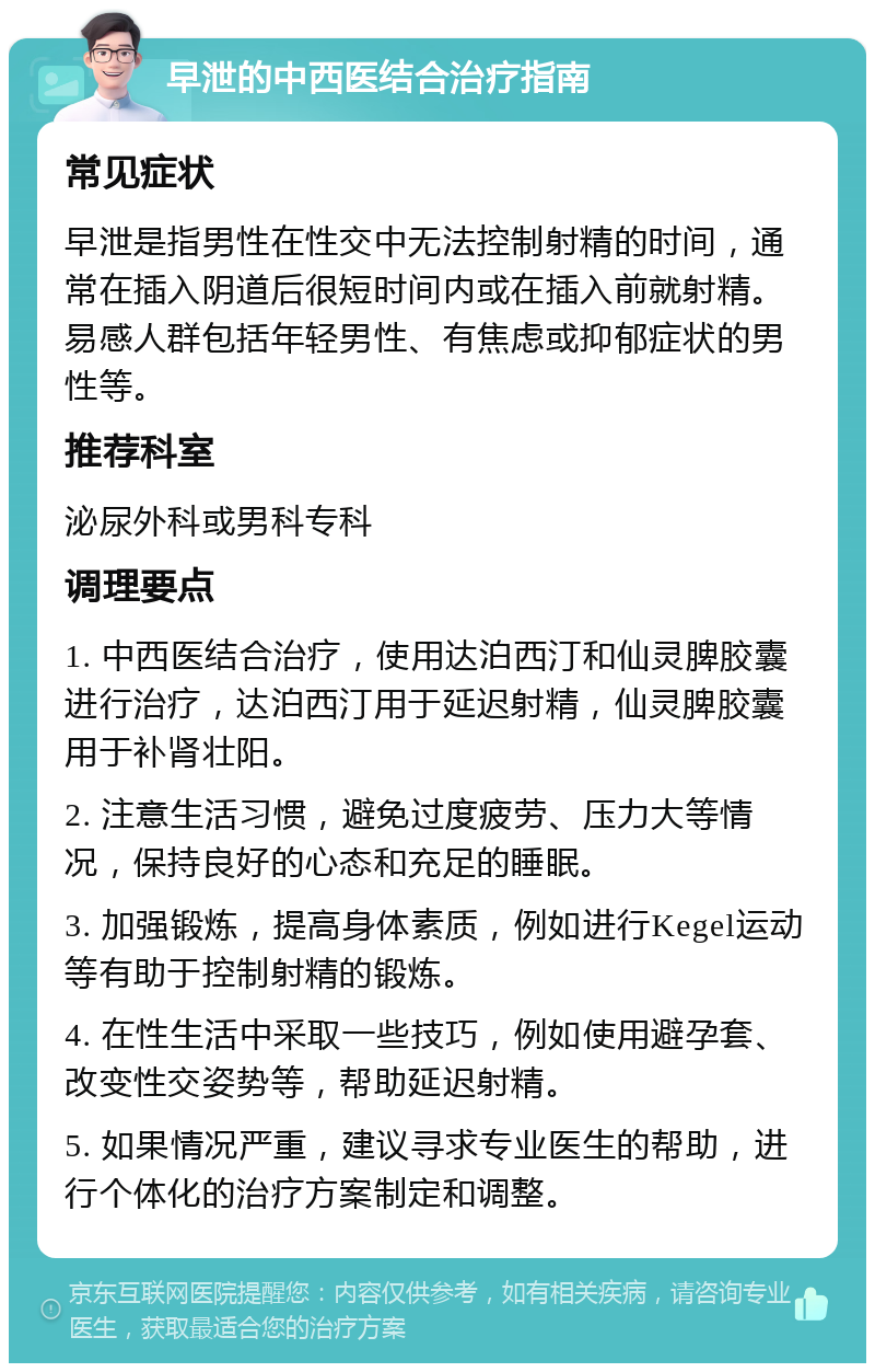 早泄的中西医结合治疗指南 常见症状 早泄是指男性在性交中无法控制射精的时间，通常在插入阴道后很短时间内或在插入前就射精。易感人群包括年轻男性、有焦虑或抑郁症状的男性等。 推荐科室 泌尿外科或男科专科 调理要点 1. 中西医结合治疗，使用达泊西汀和仙灵脾胶囊进行治疗，达泊西汀用于延迟射精，仙灵脾胶囊用于补肾壮阳。 2. 注意生活习惯，避免过度疲劳、压力大等情况，保持良好的心态和充足的睡眠。 3. 加强锻炼，提高身体素质，例如进行Kegel运动等有助于控制射精的锻炼。 4. 在性生活中采取一些技巧，例如使用避孕套、改变性交姿势等，帮助延迟射精。 5. 如果情况严重，建议寻求专业医生的帮助，进行个体化的治疗方案制定和调整。