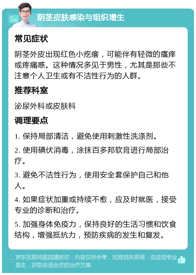 阴茎皮肤感染与组织增生 常见症状 阴茎外皮出现红色小疙瘩，可能伴有轻微的瘙痒或疼痛感。这种情况多见于男性，尤其是那些不注意个人卫生或有不洁性行为的人群。 推荐科室 泌尿外科或皮肤科 调理要点 1. 保持局部清洁，避免使用刺激性洗涤剂。 2. 使用碘伏消毒，涂抹百多邦软膏进行局部治疗。 3. 避免不洁性行为，使用安全套保护自己和他人。 4. 如果症状加重或持续不愈，应及时就医，接受专业的诊断和治疗。 5. 加强身体免疫力，保持良好的生活习惯和饮食结构，增强抵抗力，预防疾病的发生和复发。