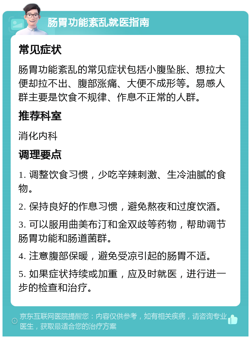 肠胃功能紊乱就医指南 常见症状 肠胃功能紊乱的常见症状包括小腹坠胀、想拉大便却拉不出、腹部涨痛、大便不成形等。易感人群主要是饮食不规律、作息不正常的人群。 推荐科室 消化内科 调理要点 1. 调整饮食习惯，少吃辛辣刺激、生冷油腻的食物。 2. 保持良好的作息习惯，避免熬夜和过度饮酒。 3. 可以服用曲美布汀和金双歧等药物，帮助调节肠胃功能和肠道菌群。 4. 注意腹部保暖，避免受凉引起的肠胃不适。 5. 如果症状持续或加重，应及时就医，进行进一步的检查和治疗。