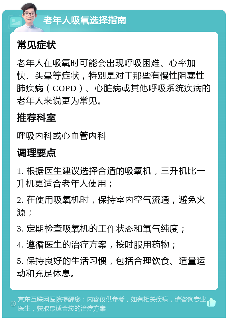 老年人吸氧选择指南 常见症状 老年人在吸氧时可能会出现呼吸困难、心率加快、头晕等症状，特别是对于那些有慢性阻塞性肺疾病（COPD）、心脏病或其他呼吸系统疾病的老年人来说更为常见。 推荐科室 呼吸内科或心血管内科 调理要点 1. 根据医生建议选择合适的吸氧机，三升机比一升机更适合老年人使用； 2. 在使用吸氧机时，保持室内空气流通，避免火源； 3. 定期检查吸氧机的工作状态和氧气纯度； 4. 遵循医生的治疗方案，按时服用药物； 5. 保持良好的生活习惯，包括合理饮食、适量运动和充足休息。