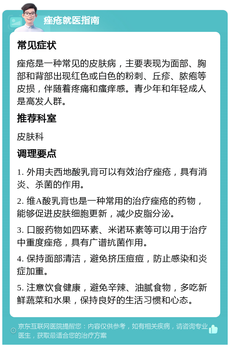 痤疮就医指南 常见症状 痤疮是一种常见的皮肤病，主要表现为面部、胸部和背部出现红色或白色的粉刺、丘疹、脓疱等皮损，伴随着疼痛和瘙痒感。青少年和年轻成人是高发人群。 推荐科室 皮肤科 调理要点 1. 外用夫西地酸乳膏可以有效治疗痤疮，具有消炎、杀菌的作用。 2. 维A酸乳膏也是一种常用的治疗痤疮的药物，能够促进皮肤细胞更新，减少皮脂分泌。 3. 口服药物如四环素、米诺环素等可以用于治疗中重度痤疮，具有广谱抗菌作用。 4. 保持面部清洁，避免挤压痘痘，防止感染和炎症加重。 5. 注意饮食健康，避免辛辣、油腻食物，多吃新鲜蔬菜和水果，保持良好的生活习惯和心态。