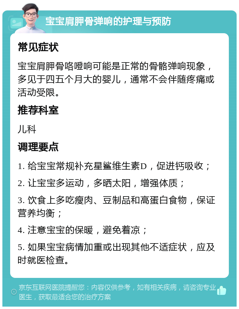 宝宝肩胛骨弹响的护理与预防 常见症状 宝宝肩胛骨咯噔响可能是正常的骨骼弹响现象，多见于四五个月大的婴儿，通常不会伴随疼痛或活动受限。 推荐科室 儿科 调理要点 1. 给宝宝常规补充星鲨维生素D，促进钙吸收； 2. 让宝宝多运动，多晒太阳，增强体质； 3. 饮食上多吃瘦肉、豆制品和高蛋白食物，保证营养均衡； 4. 注意宝宝的保暖，避免着凉； 5. 如果宝宝病情加重或出现其他不适症状，应及时就医检查。