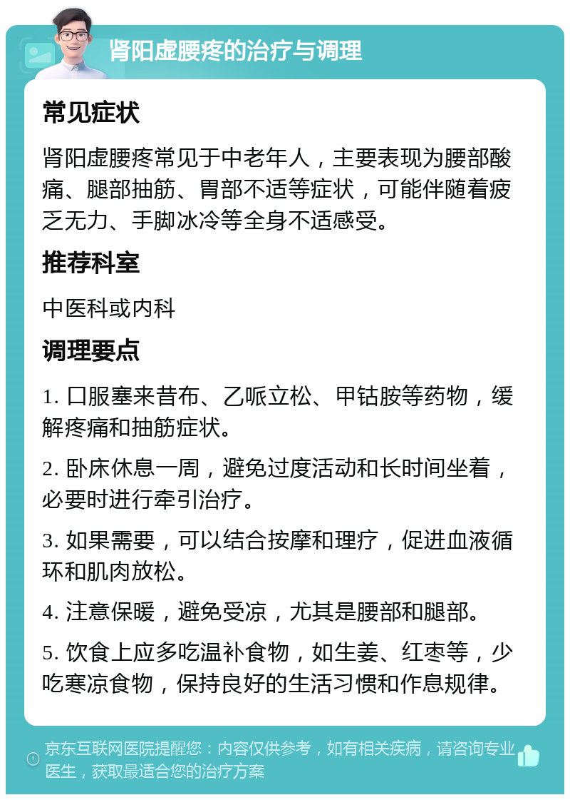 肾阳虚腰疼的治疗与调理 常见症状 肾阳虚腰疼常见于中老年人，主要表现为腰部酸痛、腿部抽筋、胃部不适等症状，可能伴随着疲乏无力、手脚冰冷等全身不适感受。 推荐科室 中医科或内科 调理要点 1. 口服塞来昔布、乙哌立松、甲钴胺等药物，缓解疼痛和抽筋症状。 2. 卧床休息一周，避免过度活动和长时间坐着，必要时进行牵引治疗。 3. 如果需要，可以结合按摩和理疗，促进血液循环和肌肉放松。 4. 注意保暖，避免受凉，尤其是腰部和腿部。 5. 饮食上应多吃温补食物，如生姜、红枣等，少吃寒凉食物，保持良好的生活习惯和作息规律。