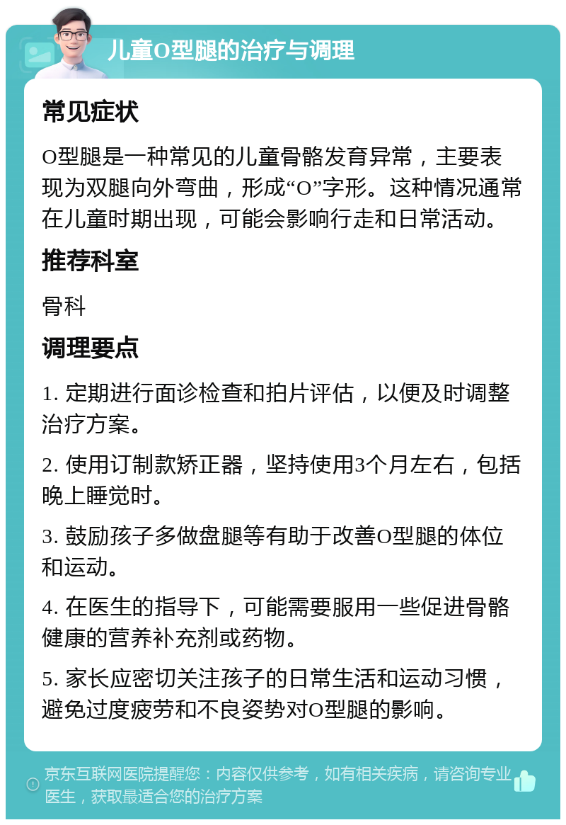 儿童O型腿的治疗与调理 常见症状 O型腿是一种常见的儿童骨骼发育异常，主要表现为双腿向外弯曲，形成“O”字形。这种情况通常在儿童时期出现，可能会影响行走和日常活动。 推荐科室 骨科 调理要点 1. 定期进行面诊检查和拍片评估，以便及时调整治疗方案。 2. 使用订制款矫正器，坚持使用3个月左右，包括晚上睡觉时。 3. 鼓励孩子多做盘腿等有助于改善O型腿的体位和运动。 4. 在医生的指导下，可能需要服用一些促进骨骼健康的营养补充剂或药物。 5. 家长应密切关注孩子的日常生活和运动习惯，避免过度疲劳和不良姿势对O型腿的影响。