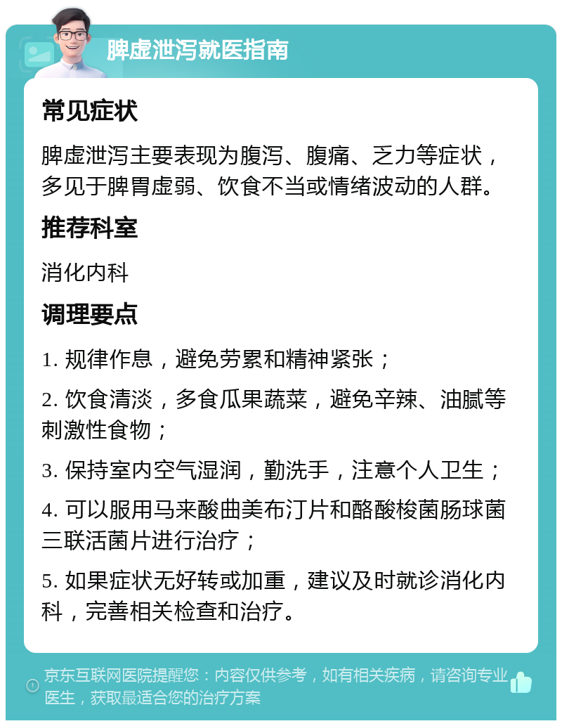 脾虚泄泻就医指南 常见症状 脾虚泄泻主要表现为腹泻、腹痛、乏力等症状，多见于脾胃虚弱、饮食不当或情绪波动的人群。 推荐科室 消化内科 调理要点 1. 规律作息，避免劳累和精神紧张； 2. 饮食清淡，多食瓜果蔬菜，避免辛辣、油腻等刺激性食物； 3. 保持室内空气湿润，勤洗手，注意个人卫生； 4. 可以服用马来酸曲美布汀片和酪酸梭菌肠球菌三联活菌片进行治疗； 5. 如果症状无好转或加重，建议及时就诊消化内科，完善相关检查和治疗。