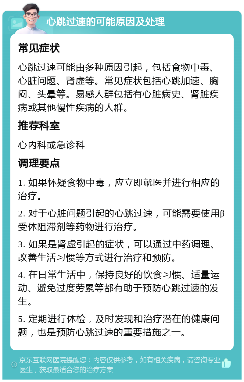 心跳过速的可能原因及处理 常见症状 心跳过速可能由多种原因引起，包括食物中毒、心脏问题、肾虚等。常见症状包括心跳加速、胸闷、头晕等。易感人群包括有心脏病史、肾脏疾病或其他慢性疾病的人群。 推荐科室 心内科或急诊科 调理要点 1. 如果怀疑食物中毒，应立即就医并进行相应的治疗。 2. 对于心脏问题引起的心跳过速，可能需要使用β受体阻滞剂等药物进行治疗。 3. 如果是肾虚引起的症状，可以通过中药调理、改善生活习惯等方式进行治疗和预防。 4. 在日常生活中，保持良好的饮食习惯、适量运动、避免过度劳累等都有助于预防心跳过速的发生。 5. 定期进行体检，及时发现和治疗潜在的健康问题，也是预防心跳过速的重要措施之一。