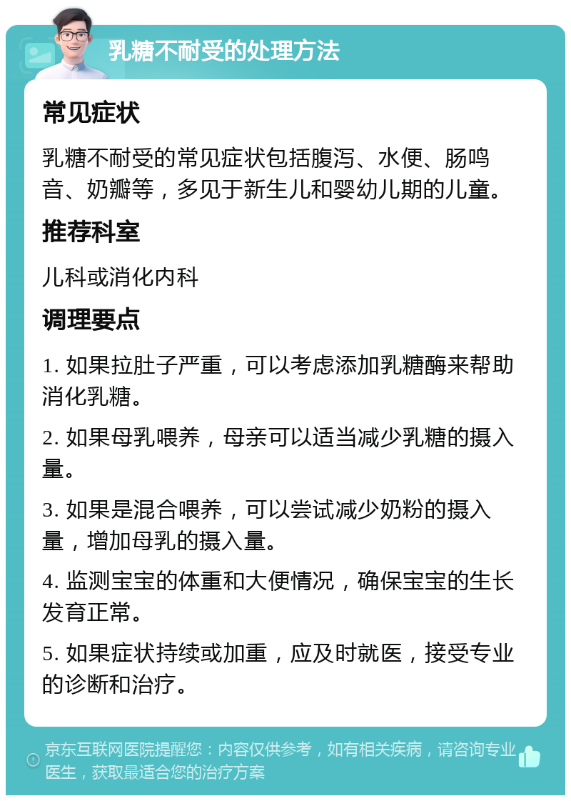 乳糖不耐受的处理方法 常见症状 乳糖不耐受的常见症状包括腹泻、水便、肠鸣音、奶瓣等，多见于新生儿和婴幼儿期的儿童。 推荐科室 儿科或消化内科 调理要点 1. 如果拉肚子严重，可以考虑添加乳糖酶来帮助消化乳糖。 2. 如果母乳喂养，母亲可以适当减少乳糖的摄入量。 3. 如果是混合喂养，可以尝试减少奶粉的摄入量，增加母乳的摄入量。 4. 监测宝宝的体重和大便情况，确保宝宝的生长发育正常。 5. 如果症状持续或加重，应及时就医，接受专业的诊断和治疗。