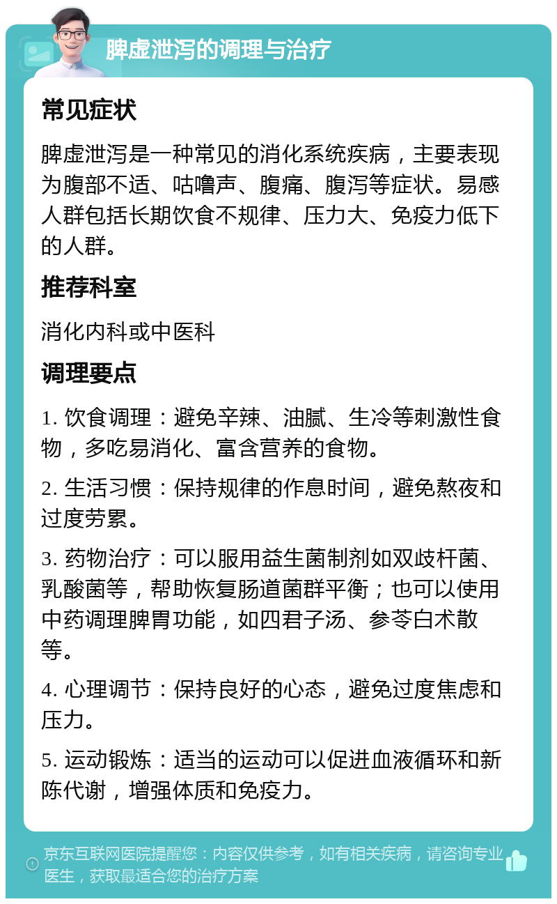 脾虚泄泻的调理与治疗 常见症状 脾虚泄泻是一种常见的消化系统疾病，主要表现为腹部不适、咕噜声、腹痛、腹泻等症状。易感人群包括长期饮食不规律、压力大、免疫力低下的人群。 推荐科室 消化内科或中医科 调理要点 1. 饮食调理：避免辛辣、油腻、生冷等刺激性食物，多吃易消化、富含营养的食物。 2. 生活习惯：保持规律的作息时间，避免熬夜和过度劳累。 3. 药物治疗：可以服用益生菌制剂如双歧杆菌、乳酸菌等，帮助恢复肠道菌群平衡；也可以使用中药调理脾胃功能，如四君子汤、参苓白术散等。 4. 心理调节：保持良好的心态，避免过度焦虑和压力。 5. 运动锻炼：适当的运动可以促进血液循环和新陈代谢，增强体质和免疫力。