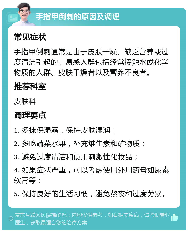 手指甲倒刺的原因及调理 常见症状 手指甲倒刺通常是由于皮肤干燥、缺乏营养或过度清洁引起的。易感人群包括经常接触水或化学物质的人群、皮肤干燥者以及营养不良者。 推荐科室 皮肤科 调理要点 1. 多抹保湿霜，保持皮肤湿润； 2. 多吃蔬菜水果，补充维生素和矿物质； 3. 避免过度清洁和使用刺激性化妆品； 4. 如果症状严重，可以考虑使用外用药膏如尿素软膏等； 5. 保持良好的生活习惯，避免熬夜和过度劳累。