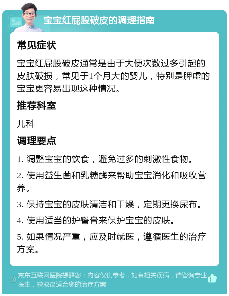 宝宝红屁股破皮的调理指南 常见症状 宝宝红屁股破皮通常是由于大便次数过多引起的皮肤破损，常见于1个月大的婴儿，特别是脾虚的宝宝更容易出现这种情况。 推荐科室 儿科 调理要点 1. 调整宝宝的饮食，避免过多的刺激性食物。 2. 使用益生菌和乳糖酶来帮助宝宝消化和吸收营养。 3. 保持宝宝的皮肤清洁和干燥，定期更换尿布。 4. 使用适当的护臀膏来保护宝宝的皮肤。 5. 如果情况严重，应及时就医，遵循医生的治疗方案。