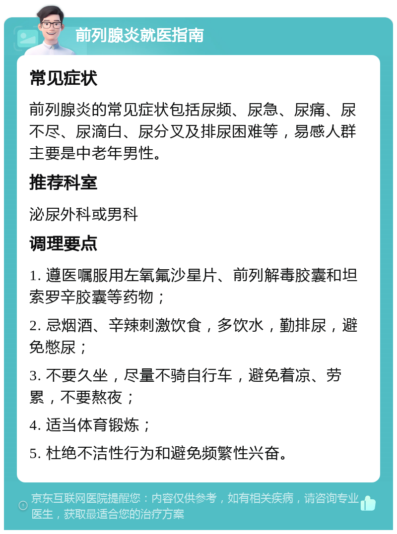 前列腺炎就医指南 常见症状 前列腺炎的常见症状包括尿频、尿急、尿痛、尿不尽、尿滴白、尿分叉及排尿困难等，易感人群主要是中老年男性。 推荐科室 泌尿外科或男科 调理要点 1. 遵医嘱服用左氧氟沙星片、前列解毒胶囊和坦索罗辛胶囊等药物； 2. 忌烟酒、辛辣刺激饮食，多饮水，勤排尿，避免憋尿； 3. 不要久坐，尽量不骑自行车，避免着凉、劳累，不要熬夜； 4. 适当体育锻炼； 5. 杜绝不洁性行为和避免频繁性兴奋。