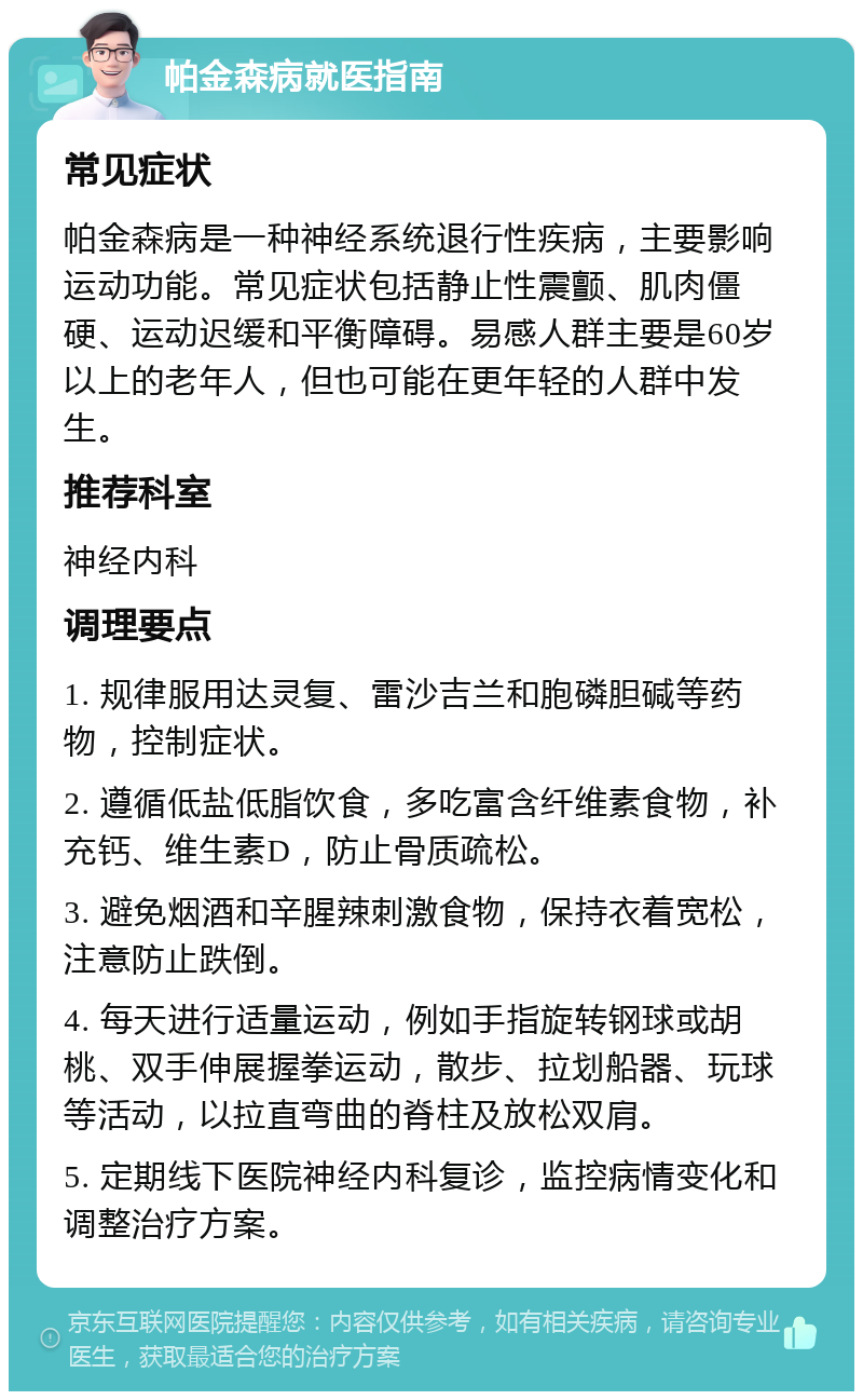 帕金森病就医指南 常见症状 帕金森病是一种神经系统退行性疾病，主要影响运动功能。常见症状包括静止性震颤、肌肉僵硬、运动迟缓和平衡障碍。易感人群主要是60岁以上的老年人，但也可能在更年轻的人群中发生。 推荐科室 神经内科 调理要点 1. 规律服用达灵复、雷沙吉兰和胞磷胆碱等药物，控制症状。 2. 遵循低盐低脂饮食，多吃富含纤维素食物，补充钙、维生素D，防止骨质疏松。 3. 避免烟酒和辛腥辣刺激食物，保持衣着宽松，注意防止跌倒。 4. 每天进行适量运动，例如手指旋转钢球或胡桃、双手伸展握拳运动，散步、拉划船器、玩球等活动，以拉直弯曲的脊柱及放松双肩。 5. 定期线下医院神经内科复诊，监控病情变化和调整治疗方案。