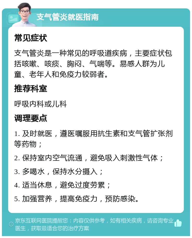 支气管炎就医指南 常见症状 支气管炎是一种常见的呼吸道疾病，主要症状包括咳嗽、咳痰、胸闷、气喘等。易感人群为儿童、老年人和免疫力较弱者。 推荐科室 呼吸内科或儿科 调理要点 1. 及时就医，遵医嘱服用抗生素和支气管扩张剂等药物； 2. 保持室内空气流通，避免吸入刺激性气体； 3. 多喝水，保持水分摄入； 4. 适当休息，避免过度劳累； 5. 加强营养，提高免疫力，预防感染。