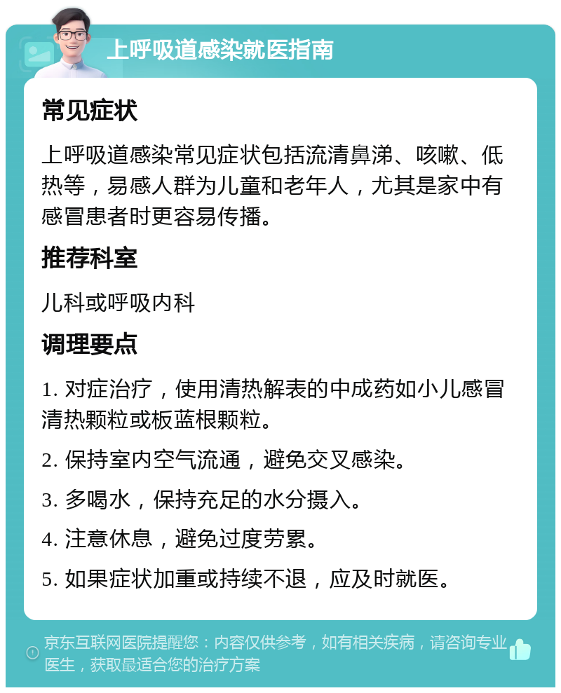 上呼吸道感染就医指南 常见症状 上呼吸道感染常见症状包括流清鼻涕、咳嗽、低热等，易感人群为儿童和老年人，尤其是家中有感冒患者时更容易传播。 推荐科室 儿科或呼吸内科 调理要点 1. 对症治疗，使用清热解表的中成药如小儿感冒清热颗粒或板蓝根颗粒。 2. 保持室内空气流通，避免交叉感染。 3. 多喝水，保持充足的水分摄入。 4. 注意休息，避免过度劳累。 5. 如果症状加重或持续不退，应及时就医。