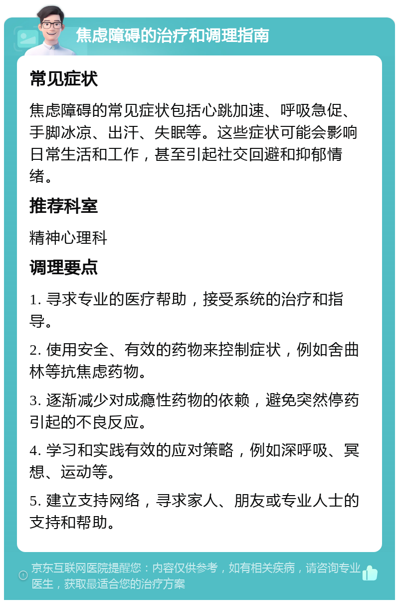 焦虑障碍的治疗和调理指南 常见症状 焦虑障碍的常见症状包括心跳加速、呼吸急促、手脚冰凉、出汗、失眠等。这些症状可能会影响日常生活和工作，甚至引起社交回避和抑郁情绪。 推荐科室 精神心理科 调理要点 1. 寻求专业的医疗帮助，接受系统的治疗和指导。 2. 使用安全、有效的药物来控制症状，例如舍曲林等抗焦虑药物。 3. 逐渐减少对成瘾性药物的依赖，避免突然停药引起的不良反应。 4. 学习和实践有效的应对策略，例如深呼吸、冥想、运动等。 5. 建立支持网络，寻求家人、朋友或专业人士的支持和帮助。