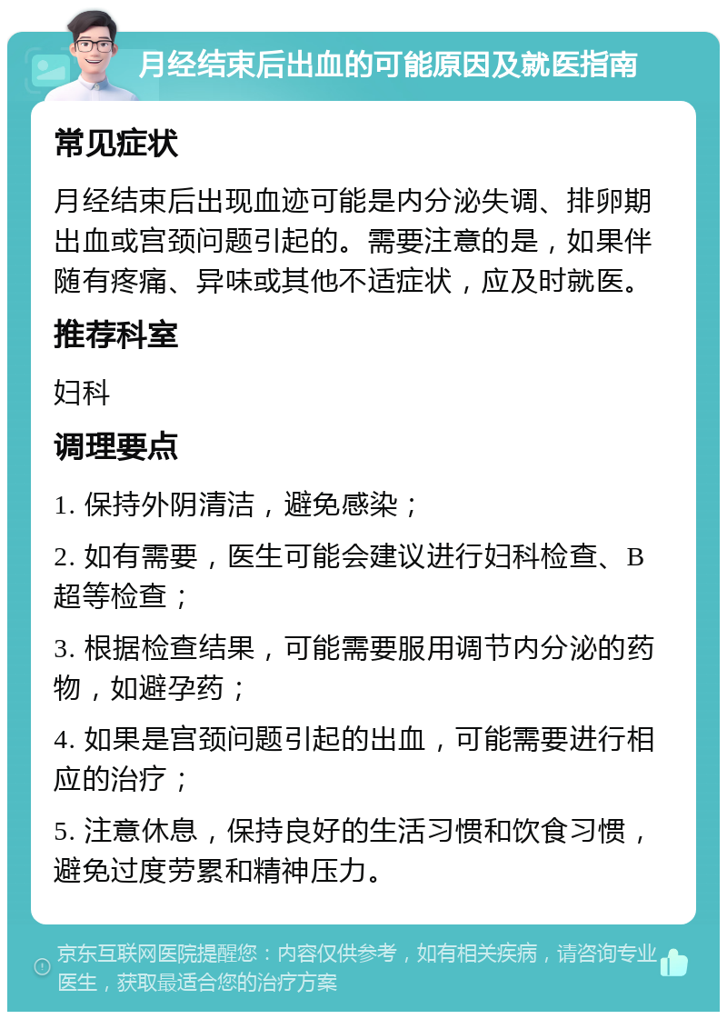 月经结束后出血的可能原因及就医指南 常见症状 月经结束后出现血迹可能是内分泌失调、排卵期出血或宫颈问题引起的。需要注意的是，如果伴随有疼痛、异味或其他不适症状，应及时就医。 推荐科室 妇科 调理要点 1. 保持外阴清洁，避免感染； 2. 如有需要，医生可能会建议进行妇科检查、B超等检查； 3. 根据检查结果，可能需要服用调节内分泌的药物，如避孕药； 4. 如果是宫颈问题引起的出血，可能需要进行相应的治疗； 5. 注意休息，保持良好的生活习惯和饮食习惯，避免过度劳累和精神压力。