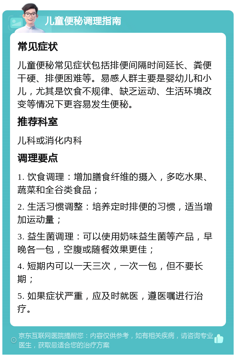 儿童便秘调理指南 常见症状 儿童便秘常见症状包括排便间隔时间延长、粪便干硬、排便困难等。易感人群主要是婴幼儿和小儿，尤其是饮食不规律、缺乏运动、生活环境改变等情况下更容易发生便秘。 推荐科室 儿科或消化内科 调理要点 1. 饮食调理：增加膳食纤维的摄入，多吃水果、蔬菜和全谷类食品； 2. 生活习惯调整：培养定时排便的习惯，适当增加运动量； 3. 益生菌调理：可以使用奶味益生菌等产品，早晚各一包，空腹或随餐效果更佳； 4. 短期内可以一天三次，一次一包，但不要长期； 5. 如果症状严重，应及时就医，遵医嘱进行治疗。