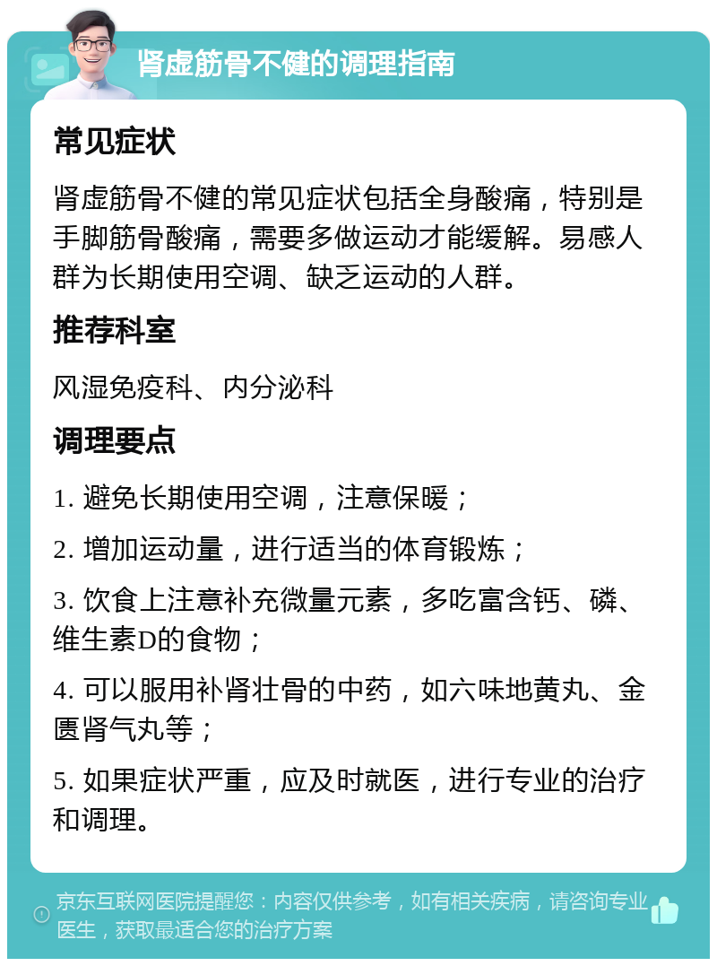 肾虚筋骨不健的调理指南 常见症状 肾虚筋骨不健的常见症状包括全身酸痛，特别是手脚筋骨酸痛，需要多做运动才能缓解。易感人群为长期使用空调、缺乏运动的人群。 推荐科室 风湿免疫科、内分泌科 调理要点 1. 避免长期使用空调，注意保暖； 2. 增加运动量，进行适当的体育锻炼； 3. 饮食上注意补充微量元素，多吃富含钙、磷、维生素D的食物； 4. 可以服用补肾壮骨的中药，如六味地黄丸、金匮肾气丸等； 5. 如果症状严重，应及时就医，进行专业的治疗和调理。