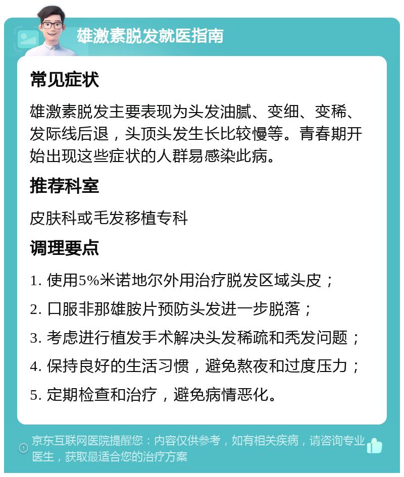 雄激素脱发就医指南 常见症状 雄激素脱发主要表现为头发油腻、变细、变稀、发际线后退，头顶头发生长比较慢等。青春期开始出现这些症状的人群易感染此病。 推荐科室 皮肤科或毛发移植专科 调理要点 1. 使用5%米诺地尔外用治疗脱发区域头皮； 2. 口服非那雄胺片预防头发进一步脱落； 3. 考虑进行植发手术解决头发稀疏和秃发问题； 4. 保持良好的生活习惯，避免熬夜和过度压力； 5. 定期检查和治疗，避免病情恶化。