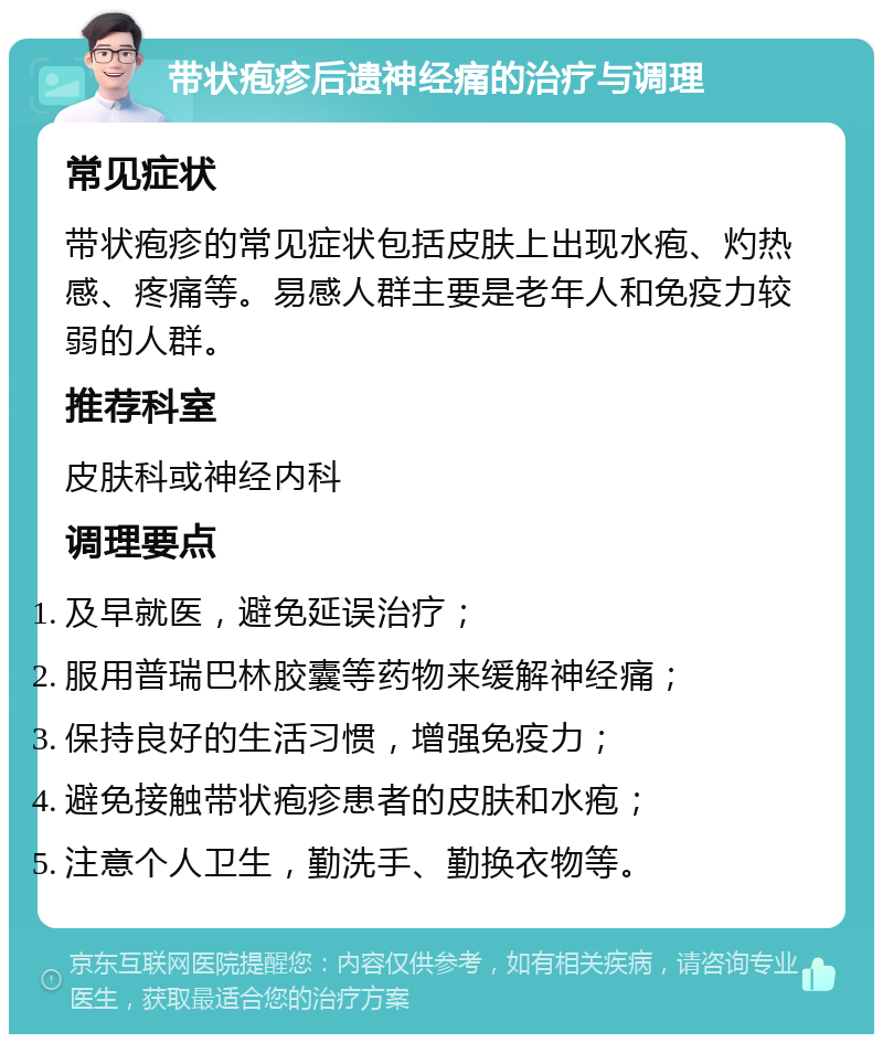 带状疱疹后遗神经痛的治疗与调理 常见症状 带状疱疹的常见症状包括皮肤上出现水疱、灼热感、疼痛等。易感人群主要是老年人和免疫力较弱的人群。 推荐科室 皮肤科或神经内科 调理要点 及早就医，避免延误治疗； 服用普瑞巴林胶囊等药物来缓解神经痛； 保持良好的生活习惯，增强免疫力； 避免接触带状疱疹患者的皮肤和水疱； 注意个人卫生，勤洗手、勤换衣物等。