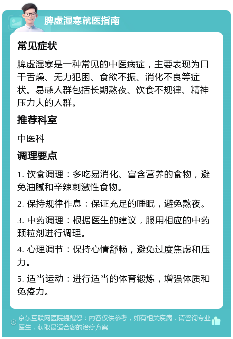 脾虚湿寒就医指南 常见症状 脾虚湿寒是一种常见的中医病症，主要表现为口干舌燥、无力犯困、食欲不振、消化不良等症状。易感人群包括长期熬夜、饮食不规律、精神压力大的人群。 推荐科室 中医科 调理要点 1. 饮食调理：多吃易消化、富含营养的食物，避免油腻和辛辣刺激性食物。 2. 保持规律作息：保证充足的睡眠，避免熬夜。 3. 中药调理：根据医生的建议，服用相应的中药颗粒剂进行调理。 4. 心理调节：保持心情舒畅，避免过度焦虑和压力。 5. 适当运动：进行适当的体育锻炼，增强体质和免疫力。