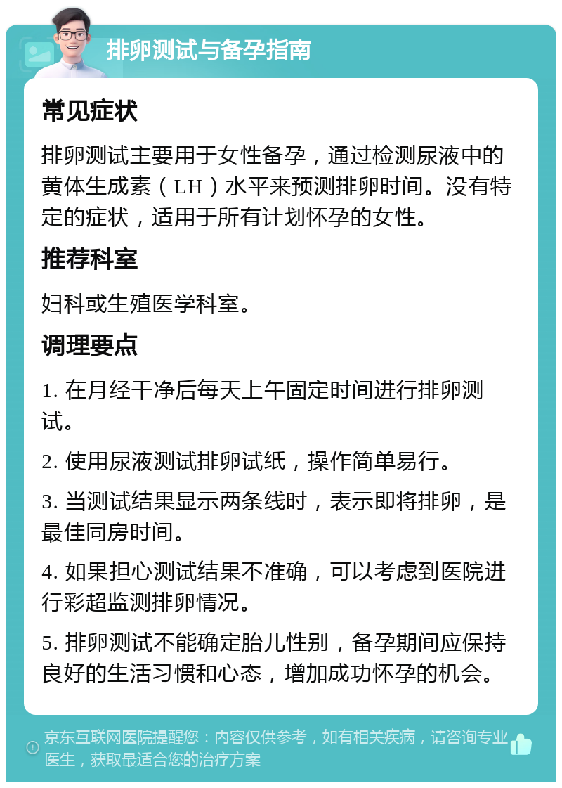 排卵测试与备孕指南 常见症状 排卵测试主要用于女性备孕，通过检测尿液中的黄体生成素（LH）水平来预测排卵时间。没有特定的症状，适用于所有计划怀孕的女性。 推荐科室 妇科或生殖医学科室。 调理要点 1. 在月经干净后每天上午固定时间进行排卵测试。 2. 使用尿液测试排卵试纸，操作简单易行。 3. 当测试结果显示两条线时，表示即将排卵，是最佳同房时间。 4. 如果担心测试结果不准确，可以考虑到医院进行彩超监测排卵情况。 5. 排卵测试不能确定胎儿性别，备孕期间应保持良好的生活习惯和心态，增加成功怀孕的机会。