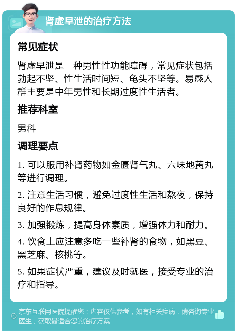 肾虚早泄的治疗方法 常见症状 肾虚早泄是一种男性性功能障碍，常见症状包括勃起不坚、性生活时间短、龟头不坚等。易感人群主要是中年男性和长期过度性生活者。 推荐科室 男科 调理要点 1. 可以服用补肾药物如金匮肾气丸、六味地黄丸等进行调理。 2. 注意生活习惯，避免过度性生活和熬夜，保持良好的作息规律。 3. 加强锻炼，提高身体素质，增强体力和耐力。 4. 饮食上应注意多吃一些补肾的食物，如黑豆、黑芝麻、核桃等。 5. 如果症状严重，建议及时就医，接受专业的治疗和指导。