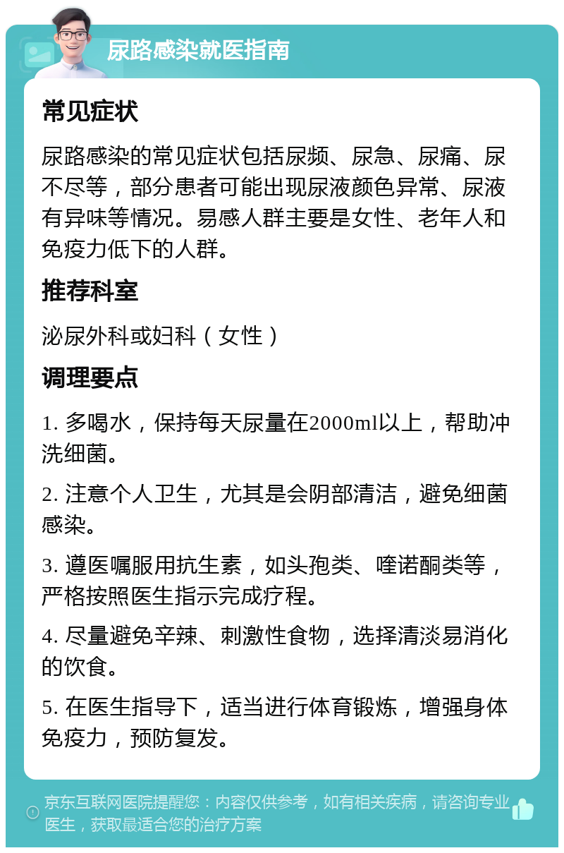 尿路感染就医指南 常见症状 尿路感染的常见症状包括尿频、尿急、尿痛、尿不尽等，部分患者可能出现尿液颜色异常、尿液有异味等情况。易感人群主要是女性、老年人和免疫力低下的人群。 推荐科室 泌尿外科或妇科（女性） 调理要点 1. 多喝水，保持每天尿量在2000ml以上，帮助冲洗细菌。 2. 注意个人卫生，尤其是会阴部清洁，避免细菌感染。 3. 遵医嘱服用抗生素，如头孢类、喹诺酮类等，严格按照医生指示完成疗程。 4. 尽量避免辛辣、刺激性食物，选择清淡易消化的饮食。 5. 在医生指导下，适当进行体育锻炼，增强身体免疫力，预防复发。