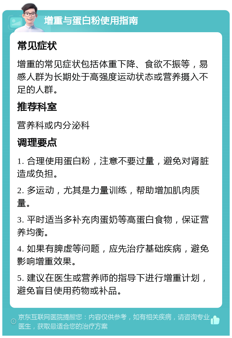 增重与蛋白粉使用指南 常见症状 增重的常见症状包括体重下降、食欲不振等，易感人群为长期处于高强度运动状态或营养摄入不足的人群。 推荐科室 营养科或内分泌科 调理要点 1. 合理使用蛋白粉，注意不要过量，避免对肾脏造成负担。 2. 多运动，尤其是力量训练，帮助增加肌肉质量。 3. 平时适当多补充肉蛋奶等高蛋白食物，保证营养均衡。 4. 如果有脾虚等问题，应先治疗基础疾病，避免影响增重效果。 5. 建议在医生或营养师的指导下进行增重计划，避免盲目使用药物或补品。