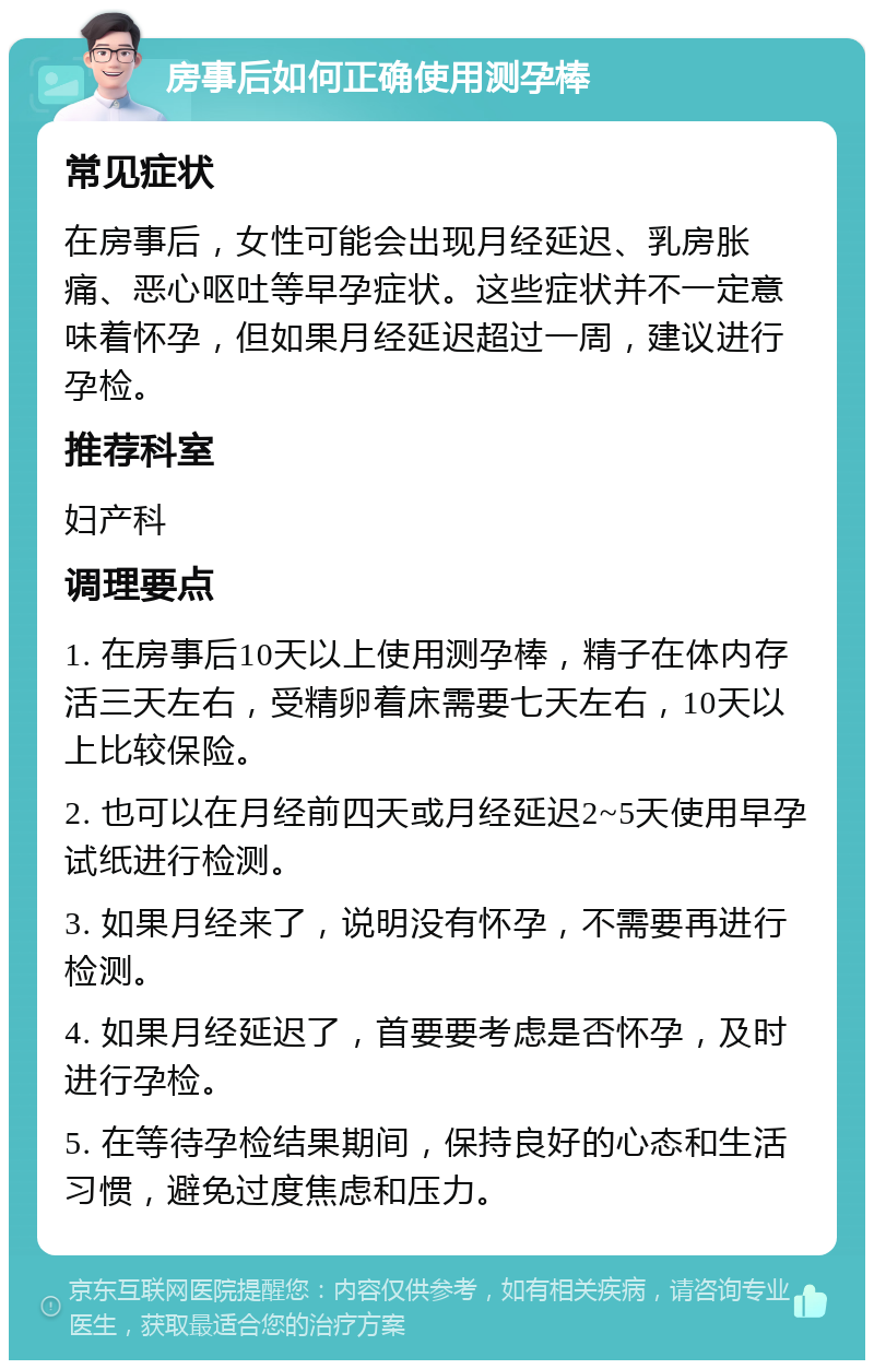 房事后如何正确使用测孕棒 常见症状 在房事后，女性可能会出现月经延迟、乳房胀痛、恶心呕吐等早孕症状。这些症状并不一定意味着怀孕，但如果月经延迟超过一周，建议进行孕检。 推荐科室 妇产科 调理要点 1. 在房事后10天以上使用测孕棒，精子在体内存活三天左右，受精卵着床需要七天左右，10天以上比较保险。 2. 也可以在月经前四天或月经延迟2~5天使用早孕试纸进行检测。 3. 如果月经来了，说明没有怀孕，不需要再进行检测。 4. 如果月经延迟了，首要要考虑是否怀孕，及时进行孕检。 5. 在等待孕检结果期间，保持良好的心态和生活习惯，避免过度焦虑和压力。