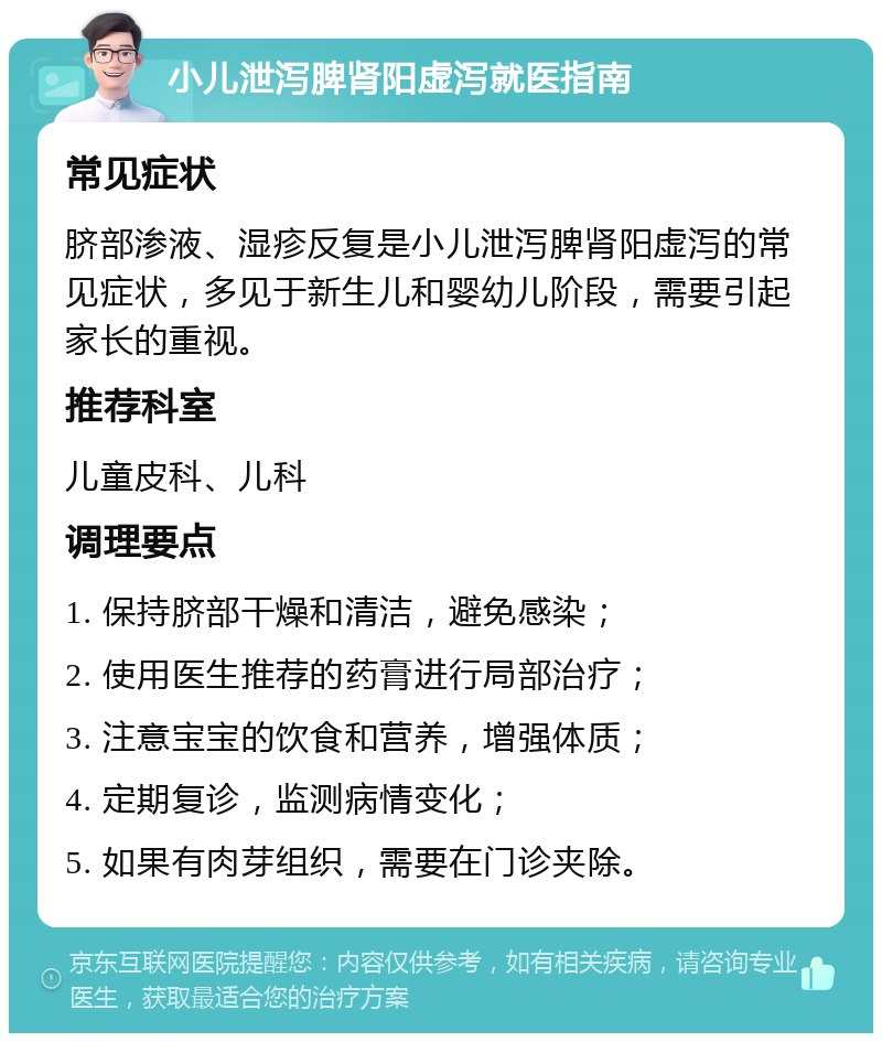 小儿泄泻脾肾阳虚泻就医指南 常见症状 脐部渗液、湿疹反复是小儿泄泻脾肾阳虚泻的常见症状，多见于新生儿和婴幼儿阶段，需要引起家长的重视。 推荐科室 儿童皮科、儿科 调理要点 1. 保持脐部干燥和清洁，避免感染； 2. 使用医生推荐的药膏进行局部治疗； 3. 注意宝宝的饮食和营养，增强体质； 4. 定期复诊，监测病情变化； 5. 如果有肉芽组织，需要在门诊夹除。