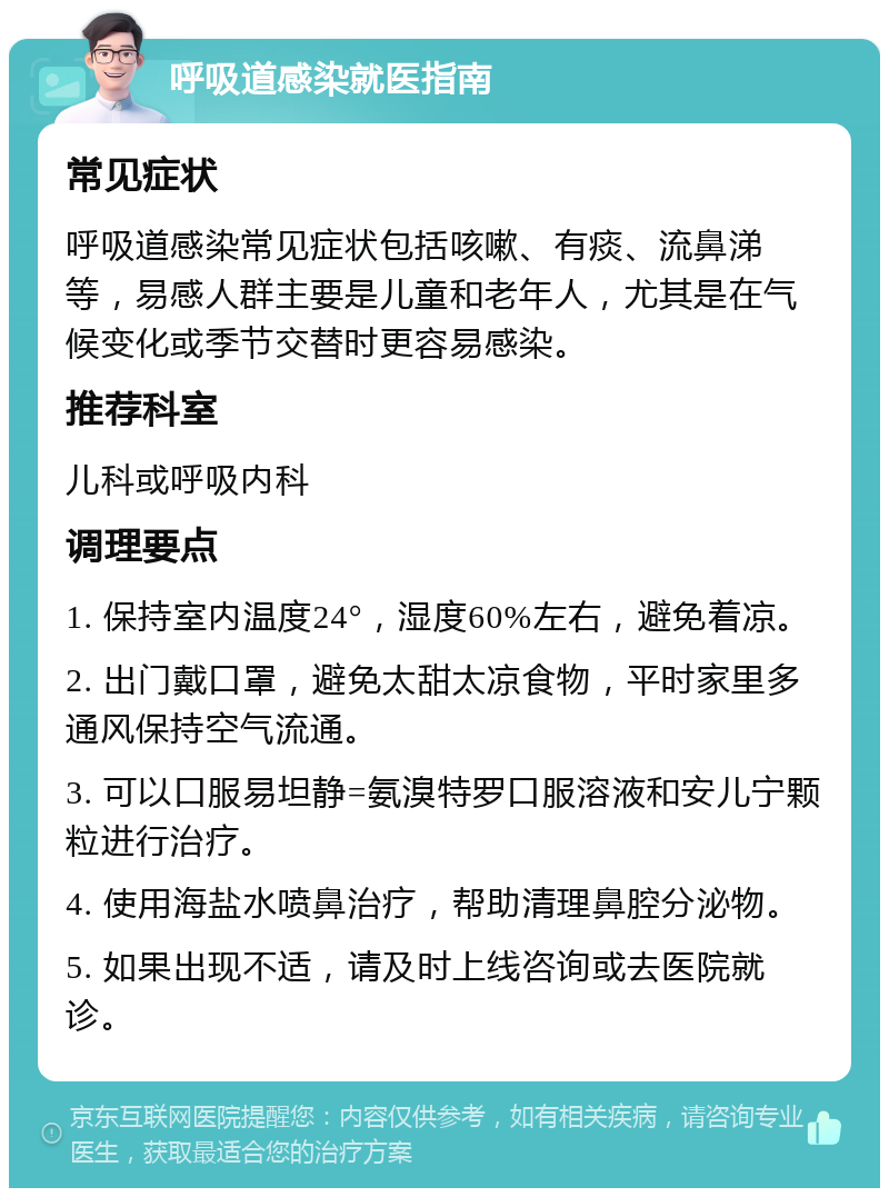 呼吸道感染就医指南 常见症状 呼吸道感染常见症状包括咳嗽、有痰、流鼻涕等，易感人群主要是儿童和老年人，尤其是在气候变化或季节交替时更容易感染。 推荐科室 儿科或呼吸内科 调理要点 1. 保持室内温度24°，湿度60%左右，避免着凉。 2. 出门戴口罩，避免太甜太凉食物，平时家里多通风保持空气流通。 3. 可以口服易坦静=氨溴特罗口服溶液和安儿宁颗粒进行治疗。 4. 使用海盐水喷鼻治疗，帮助清理鼻腔分泌物。 5. 如果出现不适，请及时上线咨询或去医院就诊。