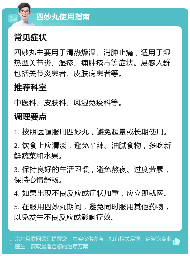 四妙丸使用指南 常见症状 四妙丸主要用于清热燥湿、消肿止痛，适用于湿热型关节炎、湿疹、痈肿疮毒等症状。易感人群包括关节炎患者、皮肤病患者等。 推荐科室 中医科、皮肤科、风湿免疫科等。 调理要点 1. 按照医嘱服用四妙丸，避免超量或长期使用。 2. 饮食上应清淡，避免辛辣、油腻食物，多吃新鲜蔬菜和水果。 3. 保持良好的生活习惯，避免熬夜、过度劳累，保持心情舒畅。 4. 如果出现不良反应或症状加重，应立即就医。 5. 在服用四妙丸期间，避免同时服用其他药物，以免发生不良反应或影响疗效。