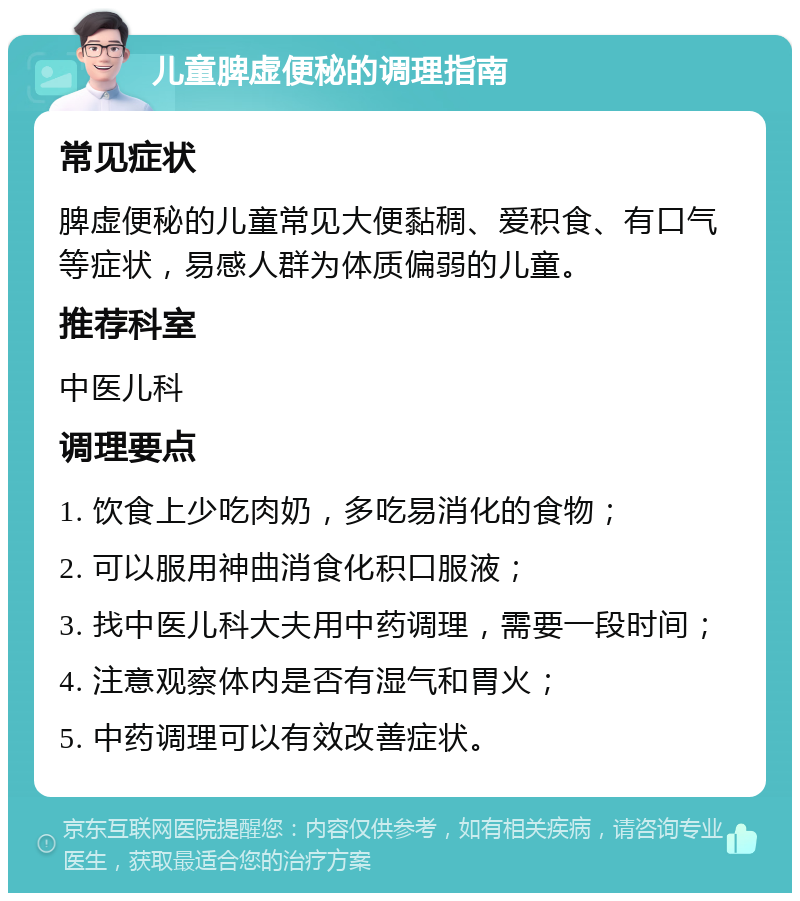 儿童脾虚便秘的调理指南 常见症状 脾虚便秘的儿童常见大便黏稠、爱积食、有口气等症状，易感人群为体质偏弱的儿童。 推荐科室 中医儿科 调理要点 1. 饮食上少吃肉奶，多吃易消化的食物； 2. 可以服用神曲消食化积口服液； 3. 找中医儿科大夫用中药调理，需要一段时间； 4. 注意观察体内是否有湿气和胃火； 5. 中药调理可以有效改善症状。