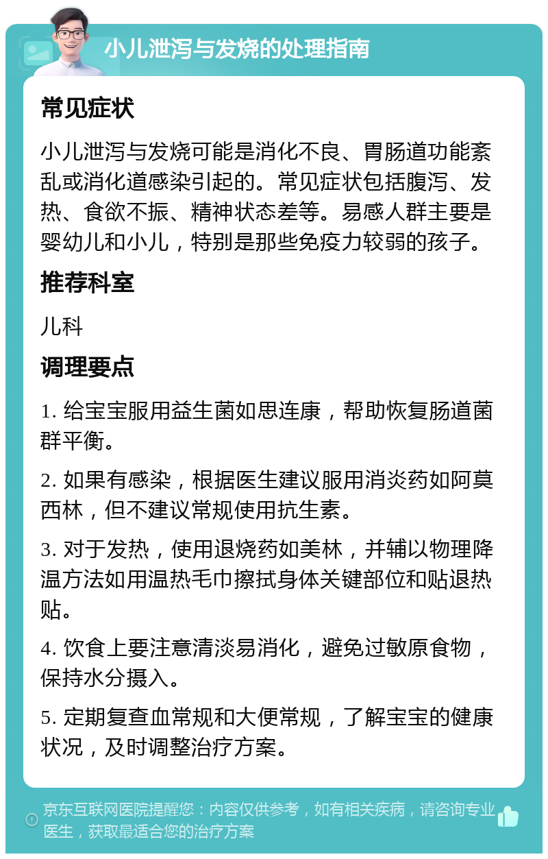 小儿泄泻与发烧的处理指南 常见症状 小儿泄泻与发烧可能是消化不良、胃肠道功能紊乱或消化道感染引起的。常见症状包括腹泻、发热、食欲不振、精神状态差等。易感人群主要是婴幼儿和小儿，特别是那些免疫力较弱的孩子。 推荐科室 儿科 调理要点 1. 给宝宝服用益生菌如思连康，帮助恢复肠道菌群平衡。 2. 如果有感染，根据医生建议服用消炎药如阿莫西林，但不建议常规使用抗生素。 3. 对于发热，使用退烧药如美林，并辅以物理降温方法如用温热毛巾擦拭身体关键部位和贴退热贴。 4. 饮食上要注意清淡易消化，避免过敏原食物，保持水分摄入。 5. 定期复查血常规和大便常规，了解宝宝的健康状况，及时调整治疗方案。