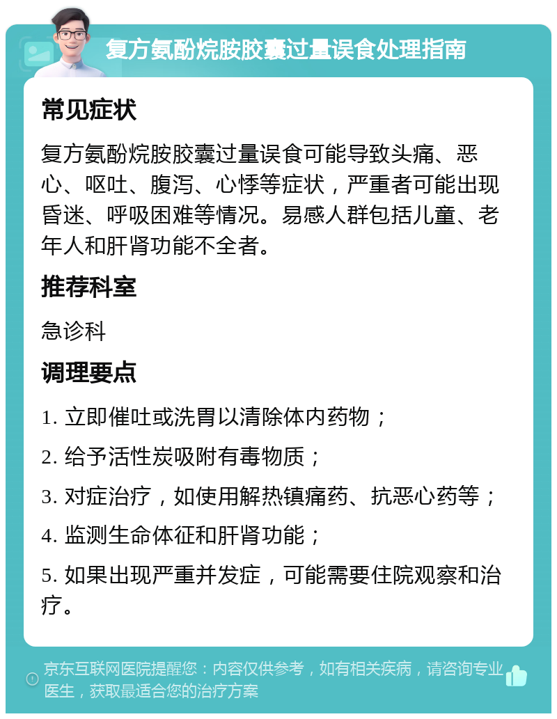 复方氨酚烷胺胶囊过量误食处理指南 常见症状 复方氨酚烷胺胶囊过量误食可能导致头痛、恶心、呕吐、腹泻、心悸等症状，严重者可能出现昏迷、呼吸困难等情况。易感人群包括儿童、老年人和肝肾功能不全者。 推荐科室 急诊科 调理要点 1. 立即催吐或洗胃以清除体内药物； 2. 给予活性炭吸附有毒物质； 3. 对症治疗，如使用解热镇痛药、抗恶心药等； 4. 监测生命体征和肝肾功能； 5. 如果出现严重并发症，可能需要住院观察和治疗。