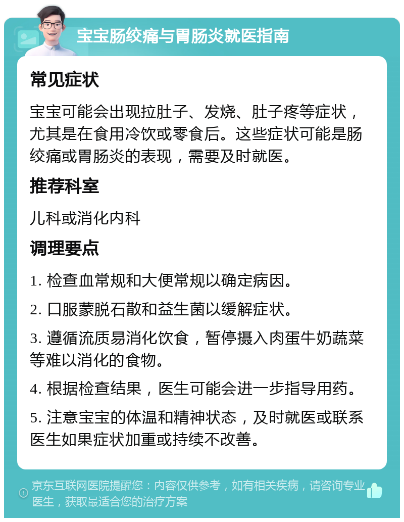 宝宝肠绞痛与胃肠炎就医指南 常见症状 宝宝可能会出现拉肚子、发烧、肚子疼等症状，尤其是在食用冷饮或零食后。这些症状可能是肠绞痛或胃肠炎的表现，需要及时就医。 推荐科室 儿科或消化内科 调理要点 1. 检查血常规和大便常规以确定病因。 2. 口服蒙脱石散和益生菌以缓解症状。 3. 遵循流质易消化饮食，暂停摄入肉蛋牛奶蔬菜等难以消化的食物。 4. 根据检查结果，医生可能会进一步指导用药。 5. 注意宝宝的体温和精神状态，及时就医或联系医生如果症状加重或持续不改善。