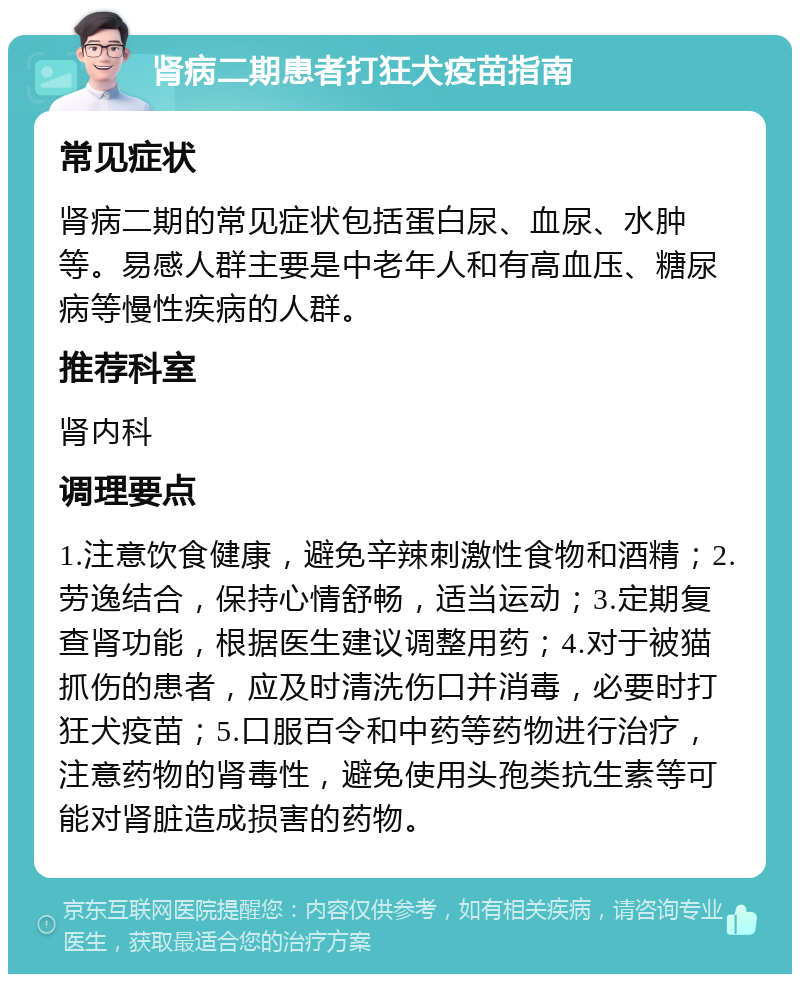 肾病二期患者打狂犬疫苗指南 常见症状 肾病二期的常见症状包括蛋白尿、血尿、水肿等。易感人群主要是中老年人和有高血压、糖尿病等慢性疾病的人群。 推荐科室 肾内科 调理要点 1.注意饮食健康，避免辛辣刺激性食物和酒精；2.劳逸结合，保持心情舒畅，适当运动；3.定期复查肾功能，根据医生建议调整用药；4.对于被猫抓伤的患者，应及时清洗伤口并消毒，必要时打狂犬疫苗；5.口服百令和中药等药物进行治疗，注意药物的肾毒性，避免使用头孢类抗生素等可能对肾脏造成损害的药物。