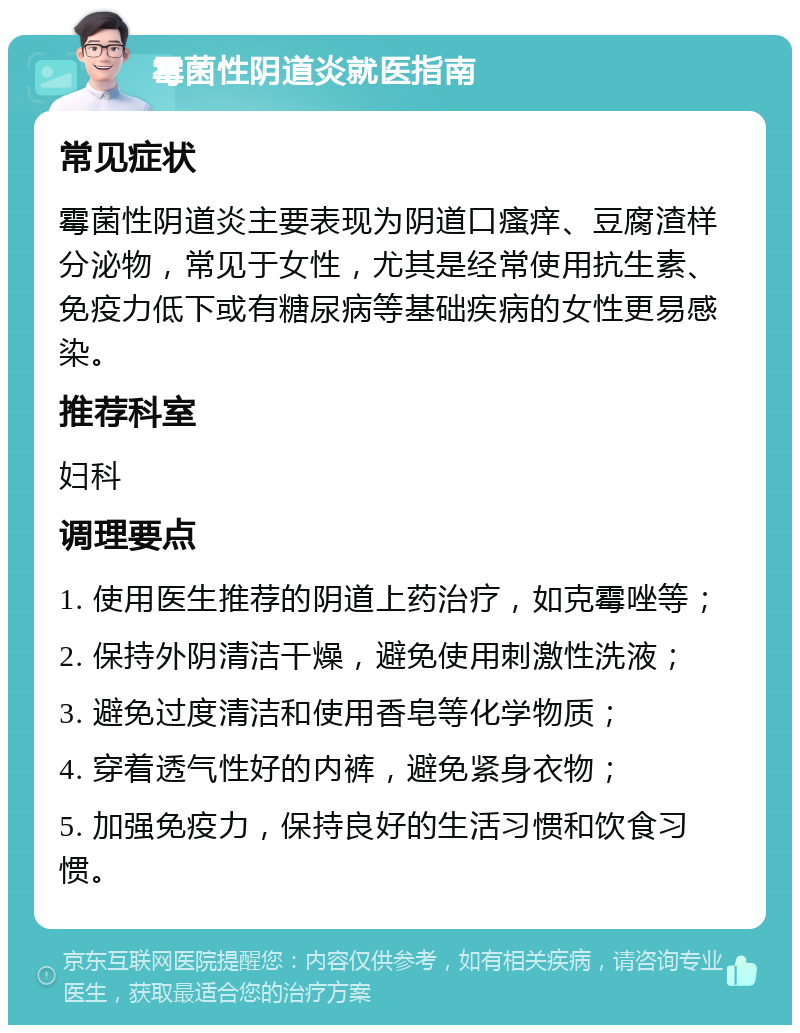 霉菌性阴道炎就医指南 常见症状 霉菌性阴道炎主要表现为阴道口瘙痒、豆腐渣样分泌物，常见于女性，尤其是经常使用抗生素、免疫力低下或有糖尿病等基础疾病的女性更易感染。 推荐科室 妇科 调理要点 1. 使用医生推荐的阴道上药治疗，如克霉唑等； 2. 保持外阴清洁干燥，避免使用刺激性洗液； 3. 避免过度清洁和使用香皂等化学物质； 4. 穿着透气性好的内裤，避免紧身衣物； 5. 加强免疫力，保持良好的生活习惯和饮食习惯。