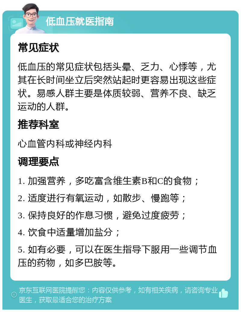 低血压就医指南 常见症状 低血压的常见症状包括头晕、乏力、心悸等，尤其在长时间坐立后突然站起时更容易出现这些症状。易感人群主要是体质较弱、营养不良、缺乏运动的人群。 推荐科室 心血管内科或神经内科 调理要点 1. 加强营养，多吃富含维生素B和C的食物； 2. 适度进行有氧运动，如散步、慢跑等； 3. 保持良好的作息习惯，避免过度疲劳； 4. 饮食中适量增加盐分； 5. 如有必要，可以在医生指导下服用一些调节血压的药物，如多巴胺等。