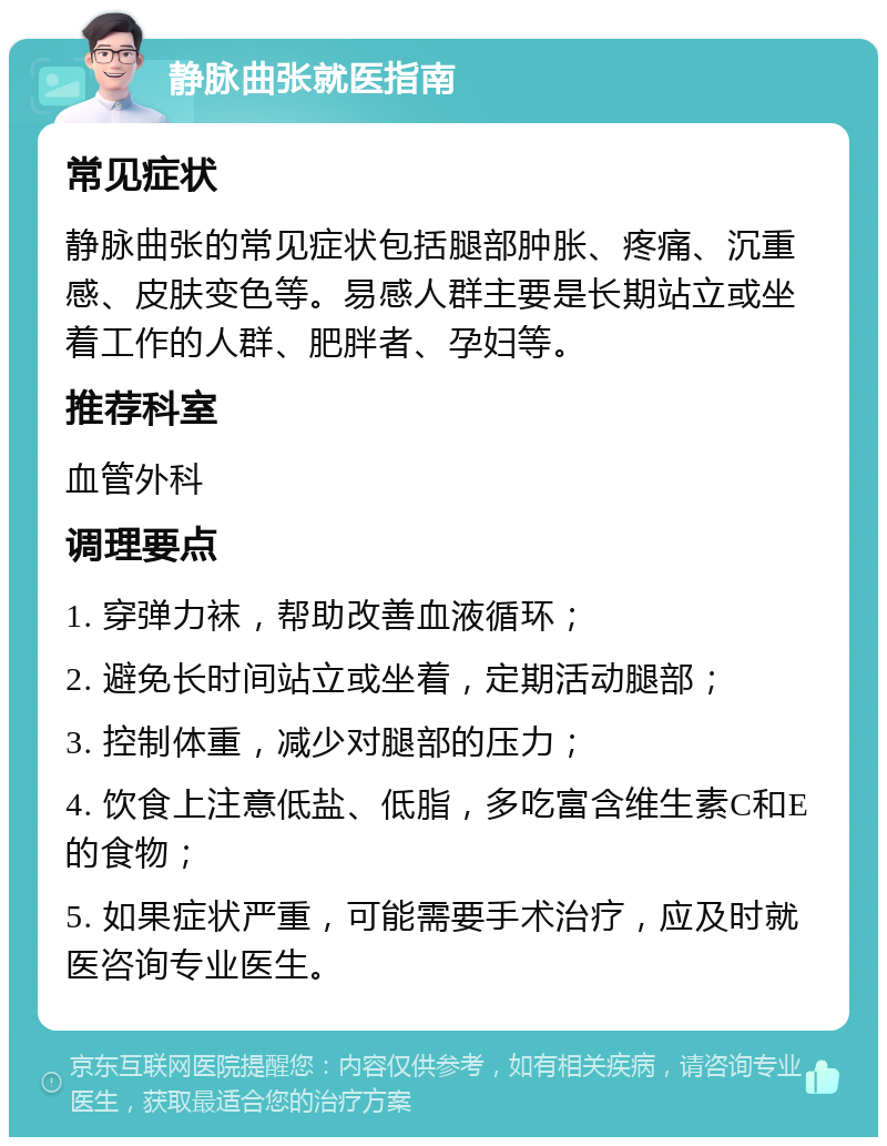 静脉曲张就医指南 常见症状 静脉曲张的常见症状包括腿部肿胀、疼痛、沉重感、皮肤变色等。易感人群主要是长期站立或坐着工作的人群、肥胖者、孕妇等。 推荐科室 血管外科 调理要点 1. 穿弹力袜，帮助改善血液循环； 2. 避免长时间站立或坐着，定期活动腿部； 3. 控制体重，减少对腿部的压力； 4. 饮食上注意低盐、低脂，多吃富含维生素C和E的食物； 5. 如果症状严重，可能需要手术治疗，应及时就医咨询专业医生。