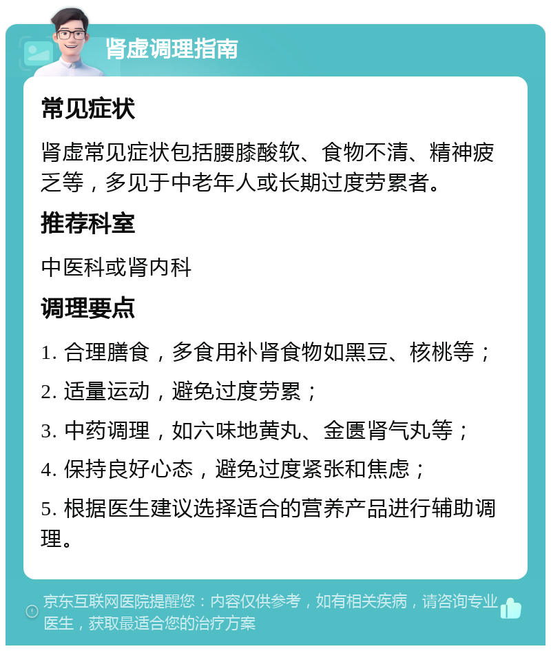 肾虚调理指南 常见症状 肾虚常见症状包括腰膝酸软、食物不清、精神疲乏等，多见于中老年人或长期过度劳累者。 推荐科室 中医科或肾内科 调理要点 1. 合理膳食，多食用补肾食物如黑豆、核桃等； 2. 适量运动，避免过度劳累； 3. 中药调理，如六味地黄丸、金匮肾气丸等； 4. 保持良好心态，避免过度紧张和焦虑； 5. 根据医生建议选择适合的营养产品进行辅助调理。