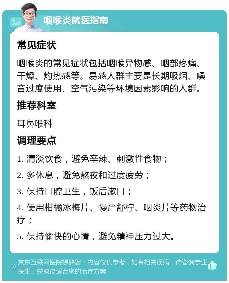 咽喉炎就医指南 常见症状 咽喉炎的常见症状包括咽喉异物感、咽部疼痛、干燥、灼热感等。易感人群主要是长期吸烟、嗓音过度使用、空气污染等环境因素影响的人群。 推荐科室 耳鼻喉科 调理要点 1. 清淡饮食，避免辛辣、刺激性食物； 2. 多休息，避免熬夜和过度疲劳； 3. 保持口腔卫生，饭后漱口； 4. 使用柑橘冰梅片、慢严舒柠、咽炎片等药物治疗； 5. 保持愉快的心情，避免精神压力过大。