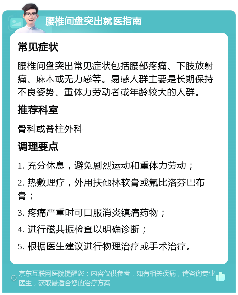 腰椎间盘突出就医指南 常见症状 腰椎间盘突出常见症状包括腰部疼痛、下肢放射痛、麻木或无力感等。易感人群主要是长期保持不良姿势、重体力劳动者或年龄较大的人群。 推荐科室 骨科或脊柱外科 调理要点 1. 充分休息，避免剧烈运动和重体力劳动； 2. 热敷理疗，外用扶他林软膏或氟比洛芬巴布膏； 3. 疼痛严重时可口服消炎镇痛药物； 4. 进行磁共振检查以明确诊断； 5. 根据医生建议进行物理治疗或手术治疗。