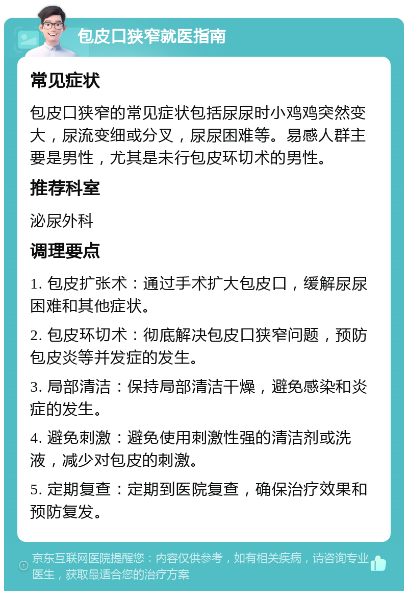 包皮口狭窄就医指南 常见症状 包皮口狭窄的常见症状包括尿尿时小鸡鸡突然变大，尿流变细或分叉，尿尿困难等。易感人群主要是男性，尤其是未行包皮环切术的男性。 推荐科室 泌尿外科 调理要点 1. 包皮扩张术：通过手术扩大包皮口，缓解尿尿困难和其他症状。 2. 包皮环切术：彻底解决包皮口狭窄问题，预防包皮炎等并发症的发生。 3. 局部清洁：保持局部清洁干燥，避免感染和炎症的发生。 4. 避免刺激：避免使用刺激性强的清洁剂或洗液，减少对包皮的刺激。 5. 定期复查：定期到医院复查，确保治疗效果和预防复发。