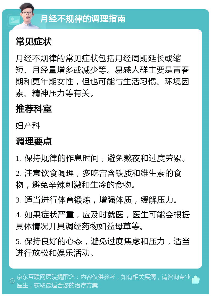 月经不规律的调理指南 常见症状 月经不规律的常见症状包括月经周期延长或缩短、月经量增多或减少等。易感人群主要是青春期和更年期女性，但也可能与生活习惯、环境因素、精神压力等有关。 推荐科室 妇产科 调理要点 1. 保持规律的作息时间，避免熬夜和过度劳累。 2. 注意饮食调理，多吃富含铁质和维生素的食物，避免辛辣刺激和生冷的食物。 3. 适当进行体育锻炼，增强体质，缓解压力。 4. 如果症状严重，应及时就医，医生可能会根据具体情况开具调经药物如益母草等。 5. 保持良好的心态，避免过度焦虑和压力，适当进行放松和娱乐活动。