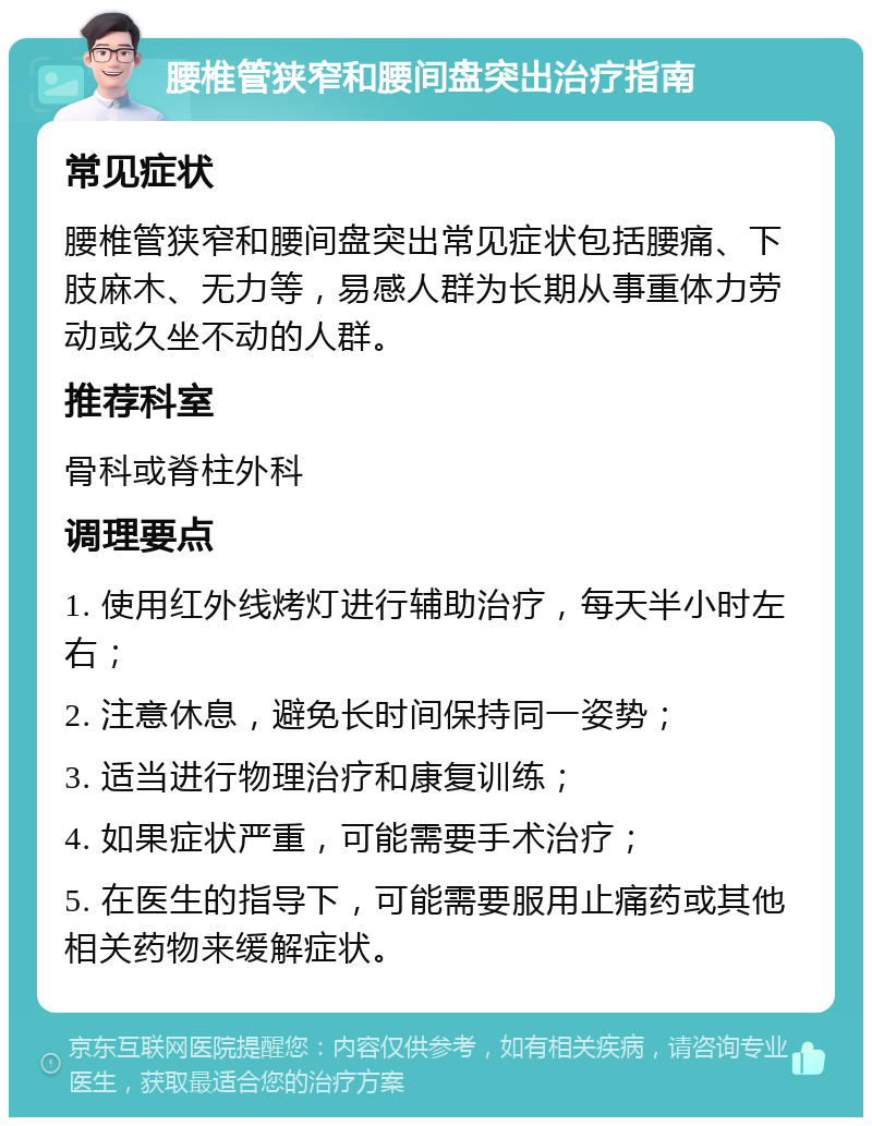 腰椎管狭窄和腰间盘突出治疗指南 常见症状 腰椎管狭窄和腰间盘突出常见症状包括腰痛、下肢麻木、无力等，易感人群为长期从事重体力劳动或久坐不动的人群。 推荐科室 骨科或脊柱外科 调理要点 1. 使用红外线烤灯进行辅助治疗，每天半小时左右； 2. 注意休息，避免长时间保持同一姿势； 3. 适当进行物理治疗和康复训练； 4. 如果症状严重，可能需要手术治疗； 5. 在医生的指导下，可能需要服用止痛药或其他相关药物来缓解症状。