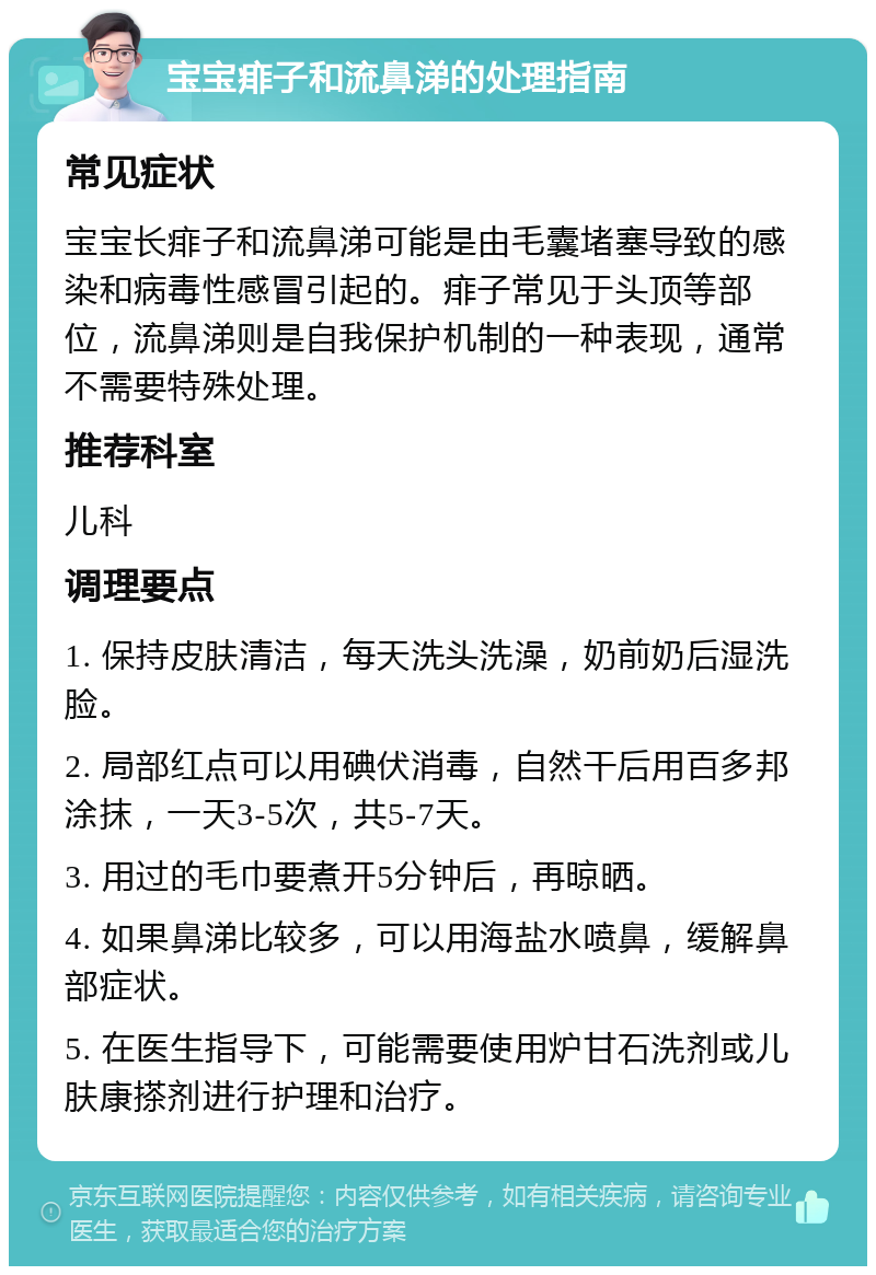 宝宝痱子和流鼻涕的处理指南 常见症状 宝宝长痱子和流鼻涕可能是由毛囊堵塞导致的感染和病毒性感冒引起的。痱子常见于头顶等部位，流鼻涕则是自我保护机制的一种表现，通常不需要特殊处理。 推荐科室 儿科 调理要点 1. 保持皮肤清洁，每天洗头洗澡，奶前奶后湿洗脸。 2. 局部红点可以用碘伏消毒，自然干后用百多邦涂抹，一天3-5次，共5-7天。 3. 用过的毛巾要煮开5分钟后，再晾晒。 4. 如果鼻涕比较多，可以用海盐水喷鼻，缓解鼻部症状。 5. 在医生指导下，可能需要使用炉甘石洗剂或儿肤康搽剂进行护理和治疗。